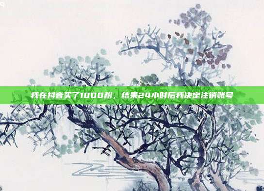 我在抖音买了1000粉,结果24小时后我决定注销账号