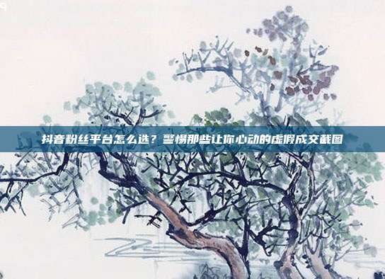 抖音粉丝平台怎么选?警惕那些让你心动的虚假成交截图