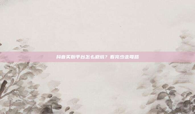 抖音买粉平台怎么避坑?看完少走弯路