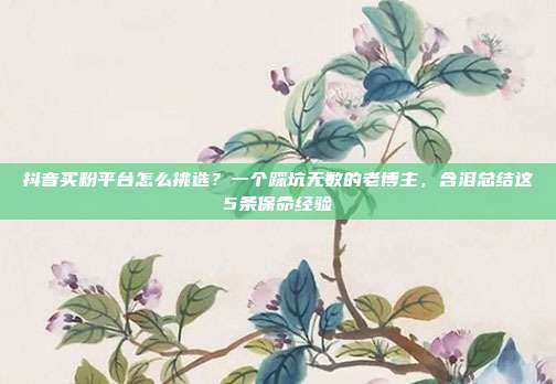 抖音买粉平台怎么挑选?一个踩坑无数的老博主,含泪总结这5条保命经验