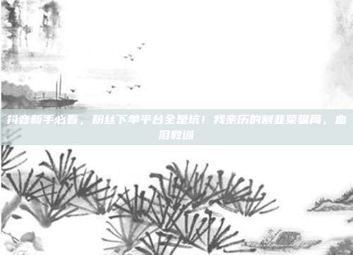 抖音新手必看,粉丝下单平台全是坑!我亲历的割韭菜骗局,血泪教训