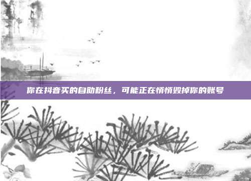 你在抖音买的自助粉丝,可能正在悄悄毁掉你的账号