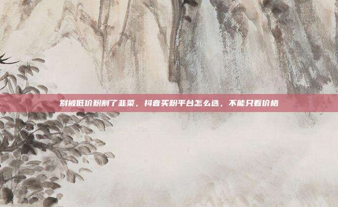 别被低价粉割了韭菜,抖音买粉平台怎么选,不能只看价格