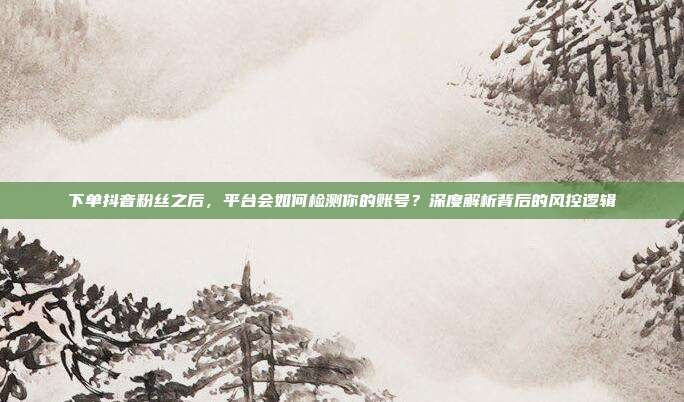 下单抖音粉丝之后,平台会如何检测你的账号?深度解析背后的风控逻辑