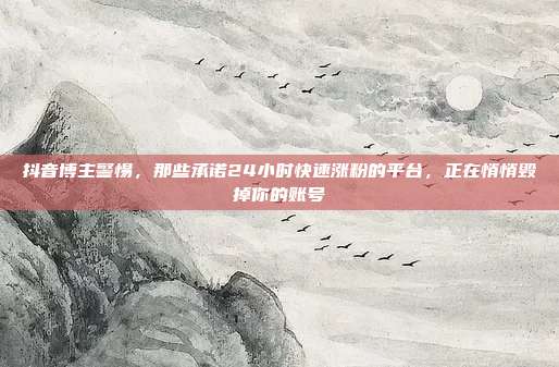 抖音博主警惕,那些承诺24小时快速涨粉的平台,正在悄悄毁掉你的账号