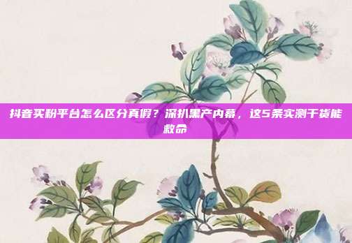 抖音买粉平台怎么区分真假?深扒黑产内幕,这5条实测干货能救命