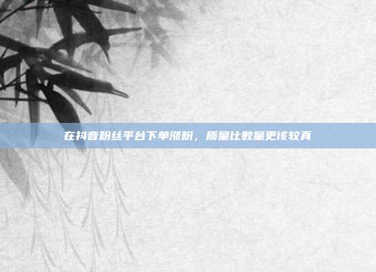 在抖音粉丝平台下单涨粉，质量比数量更该较真