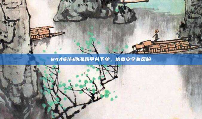 24小时自助涨粉平台下单，信息安全有风险