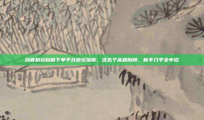 抖音粉丝自助下单平台避坑指南,这五个高频陷阱,新手几乎全中招