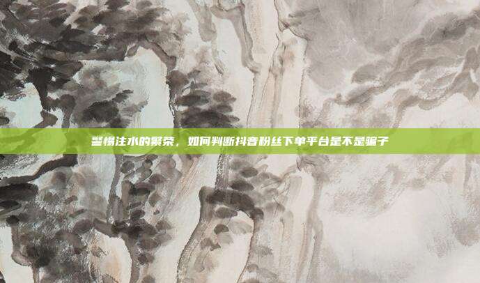 警惕注水的繁荣，如何判断抖音粉丝下单平台是不是骗子