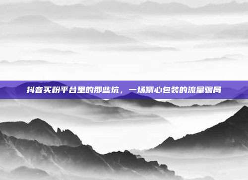 抖音买粉平台里的那些坑,一场精心包装的流量骗局