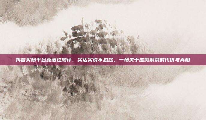 抖音买粉平台靠谱性测评,实话实说不忽悠,一场关于虚假繁荣的代价与真相