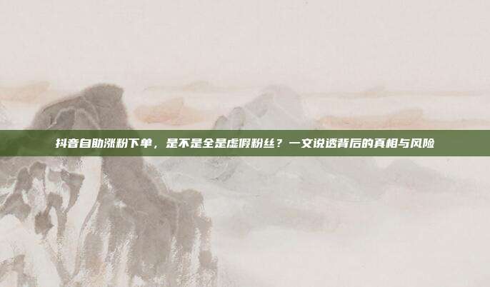 抖音自助涨粉下单,是不是全是虚假粉丝?一文说透背后的真相与风险
