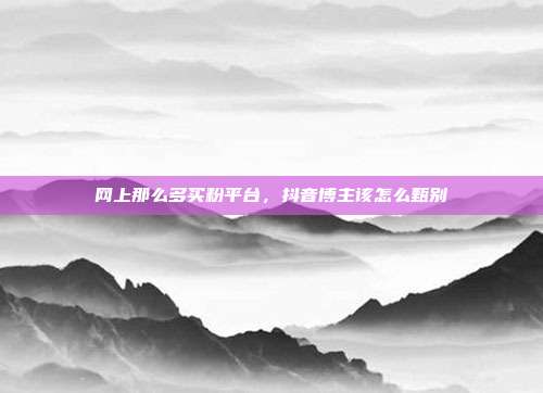网上那么多买粉平台,抖音博主该怎么甄别