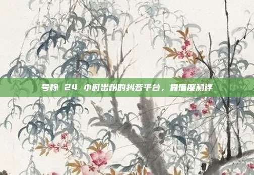号称 24 小时出粉的抖音平台,靠谱度测评
