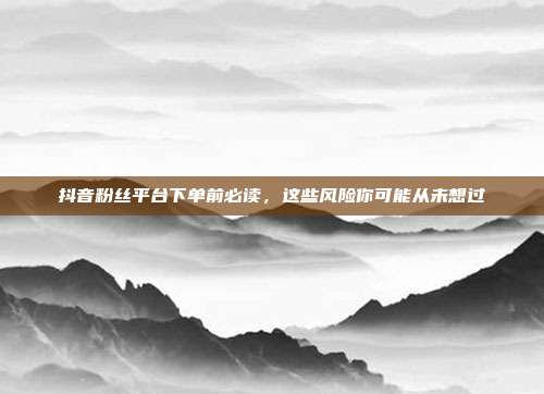 抖音粉丝平台下单前必读,这些风险你可能从未想过