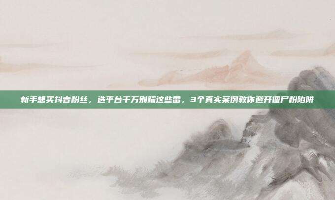 新手想买抖音粉丝,选平台千万别踩这些雷,3个真实案例教你避开僵尸粉陷阱