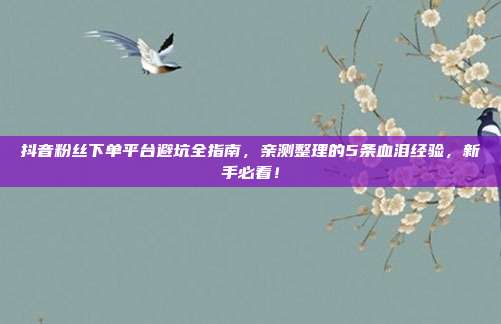 抖音粉丝下单平台避坑全指南,亲测整理的5条血泪经验,新手必看!