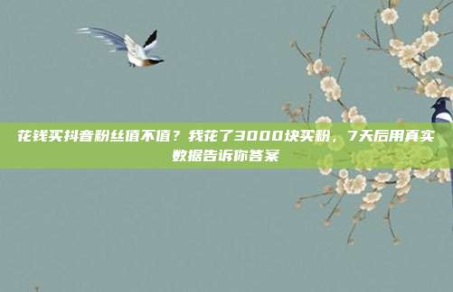 花钱买抖音粉丝值不值？我花了3000块买粉，7天后用真实数据告诉你答案