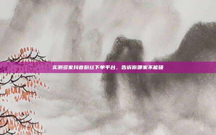实测多家抖音粉丝下单平台，告诉你哪家不能碰