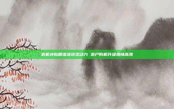 农机补贴精准落袋添动力 农户购机升级热情高涨