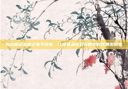 为古树名木建立电子档案,让绿色活化石在数字时代焕发新生