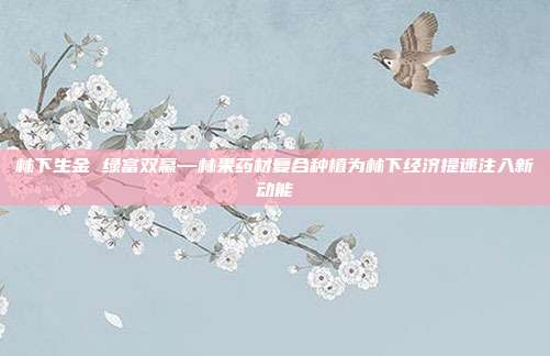 林下生金 绿富双赢—林果药材复合种植为林下经济提速注入新动能