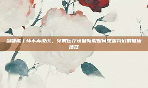 当智能手环不再说谎，穿戴医疗设备新规如何重塑我们的健康信任