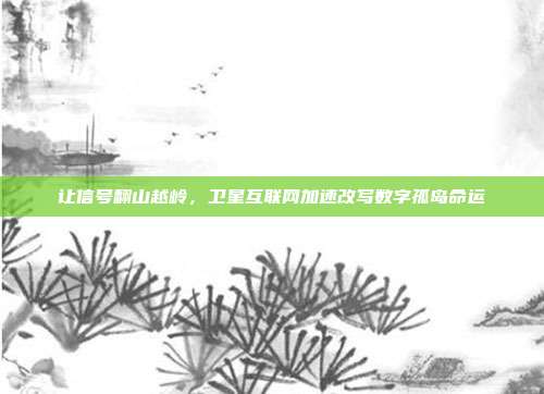 让信号翻山越岭,卫星互联网加速改写数字孤岛命运