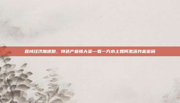 县域经济加速跑，特色产业挑大梁—看一方水土如何激活共富密码