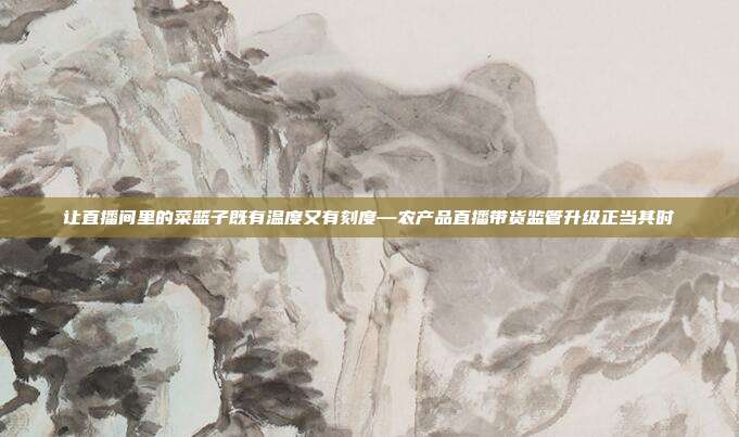 让直播间里的菜篮子既有温度又有刻度—农产品直播带货监管升级正当其时