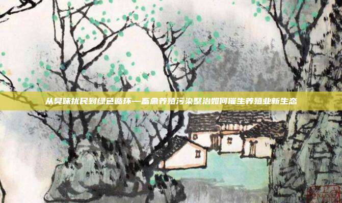 从臭味扰民到绿色循环—畜禽养殖污染整治如何催生养殖业新生态