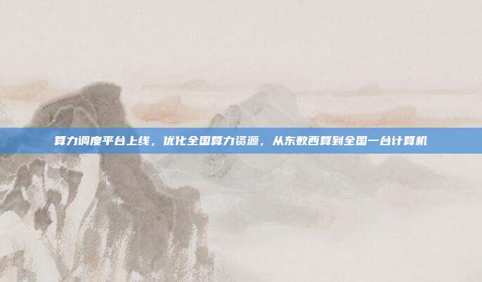 算力调度平台上线，优化全国算力资源，从东数西算到全国一台计算机