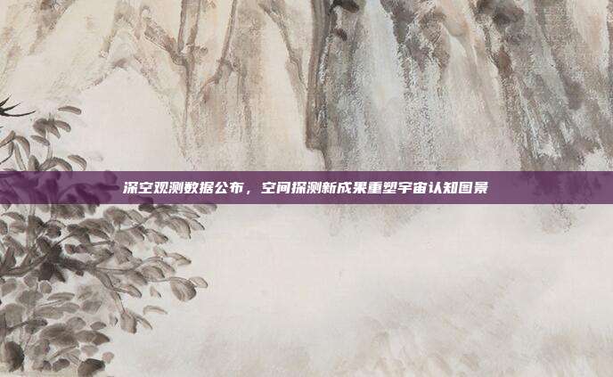 深空观测数据公布,空间探测新成果重塑宇宙认知图景