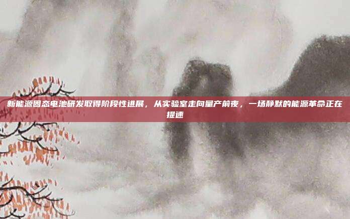 新能源固态电池研发取得阶段性进展,从实验室走向量产前夜,一场静默的能源革命正在提速