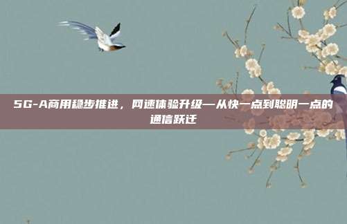 5G-A商用稳步推进,网速体验升级—从快一点到聪明一点的通信跃迁