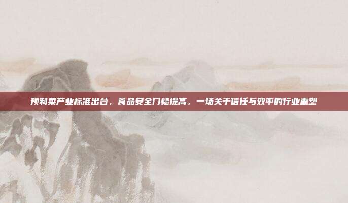 预制菜产业标准出台,食品安全门槛提高,一场关于信任与效率的行业重塑