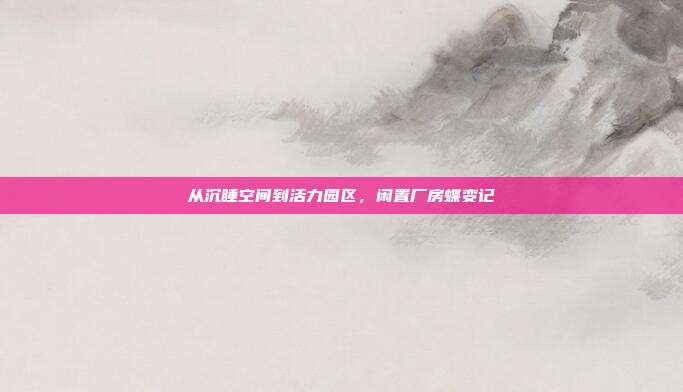 从沉睡空间到活力园区，闲置厂房蝶变记
