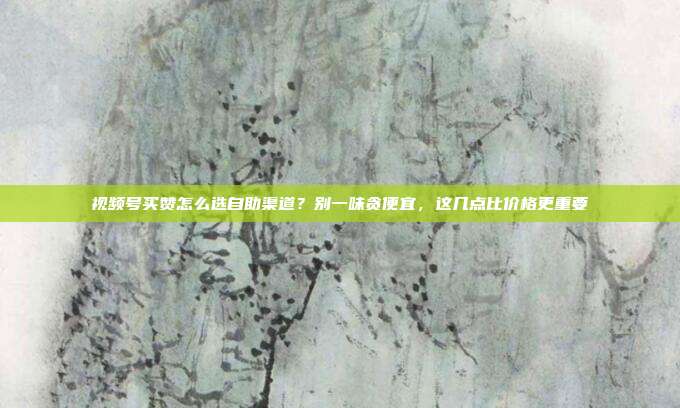 视频号买赞怎么选自助渠道？别一味贪便宜，这几点比价格更重要