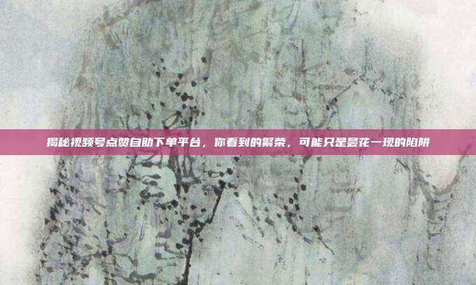 揭秘视频号点赞自助下单平台,你看到的繁荣,可能只是昙花一现的陷阱