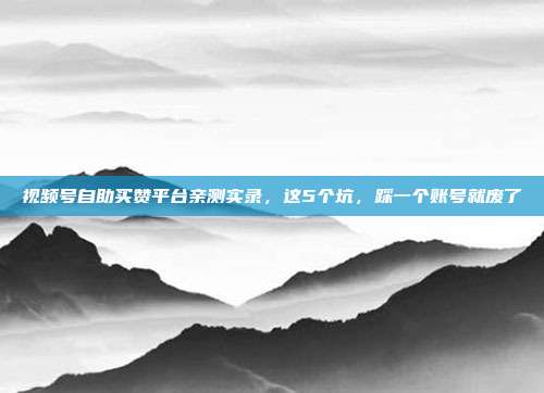 视频号自助买赞平台亲测实录,这5个坑,踩一个账号就废了