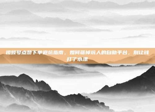 视频号点赞下单避坑指南，如何筛掉坑人的自助平台，别让钱打了水漂