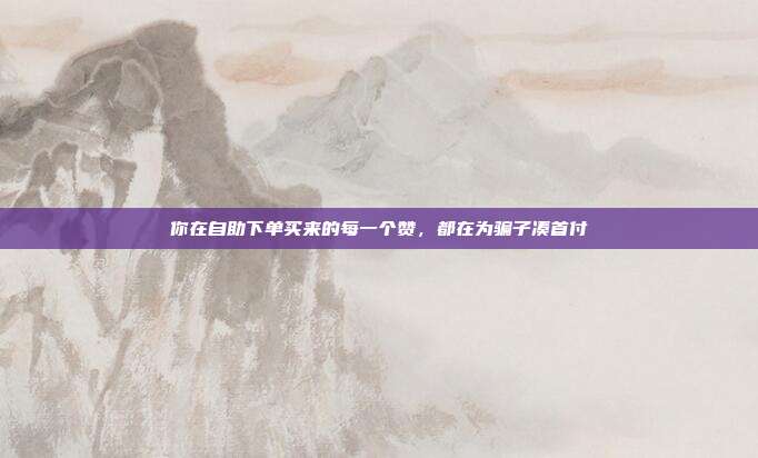 你在自助下单买来的每一个赞,都在为骗子凑首付