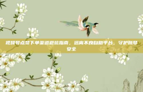 视频号点赞下单渠道避坑指南，远离不良自助平台，守护账号安全