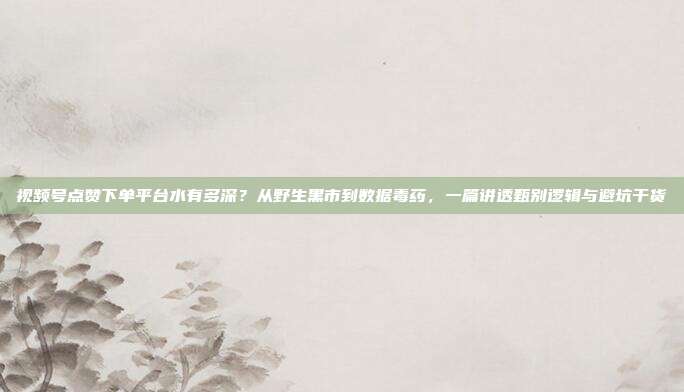 视频号点赞下单平台水有多深?从野生黑市到数据毒药,一篇讲透甄别逻辑与避坑干货