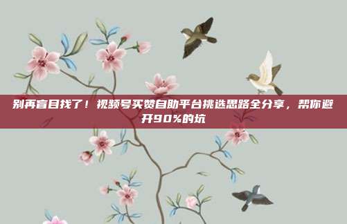 别再盲目找了!视频号买赞自助平台挑选思路全分享,帮你避开90%的坑