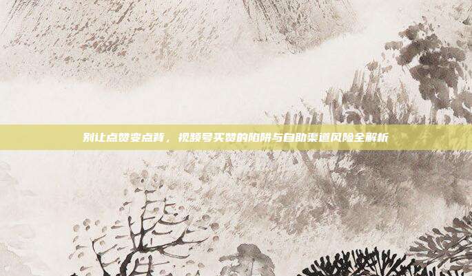 别让点赞变点背,视频号买赞的陷阱与自助渠道风险全解析