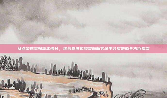 从点赞迷雾到真实增长，挑选靠谱视频号自助下单平台买赞的全方位指南