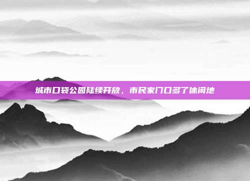 城市口袋公园陆续开放,市民家门口多了休闲地