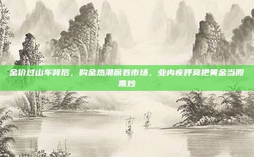 金价过山车背后，购金热潮席卷市场，业内疾呼莫把黄金当股票炒